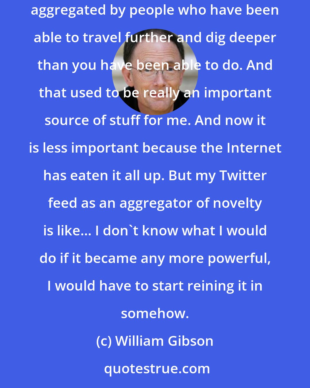 William Gibson: Magazines in the traditional sense were aggregators of novelty. A good magazine was a lot of novelty, stuff you've never heard of before, clearly aggregated by people who have been able to travel further and dig deeper than you have been able to do. And that used to be really an important source of stuff for me. And now it is less important because the Internet has eaten it all up. But my Twitter feed as an aggregator of novelty is like... I don't know what I would do if it became any more powerful, I would have to start reining it in somehow.