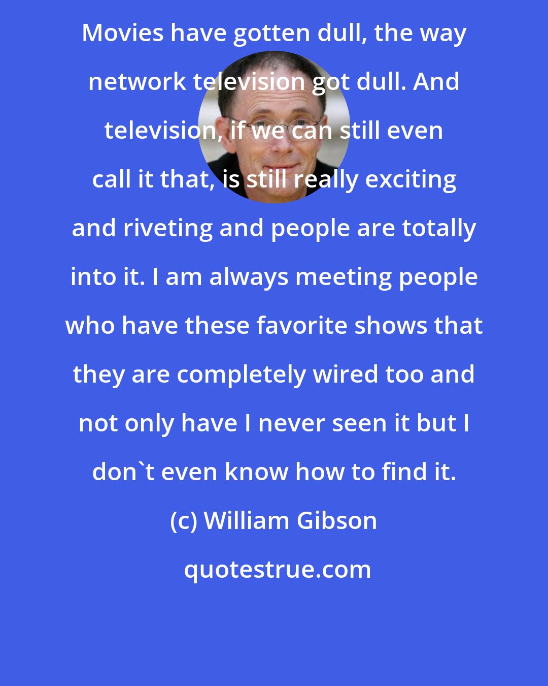 William Gibson: Movies have gotten dull, the way network television got dull. And television, if we can still even call it that, is still really exciting and riveting and people are totally into it. I am always meeting people who have these favorite shows that they are completely wired too and not only have I never seen it but I don't even know how to find it.