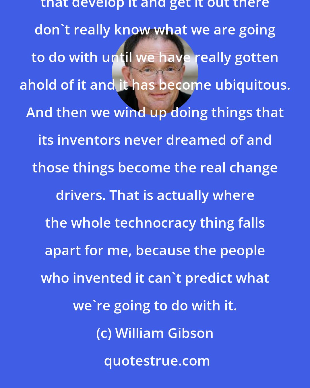 William Gibson: One of the things I have taken for granted, in terms of how technology works in the world, is the people that develop it and get it out there don't really know what we are going to do with until we have really gotten ahold of it and it has become ubiquitous. And then we wind up doing things that its inventors never dreamed of and those things become the real change drivers. That is actually where the whole technocracy thing falls apart for me, because the people who invented it can't predict what we're going to do with it.