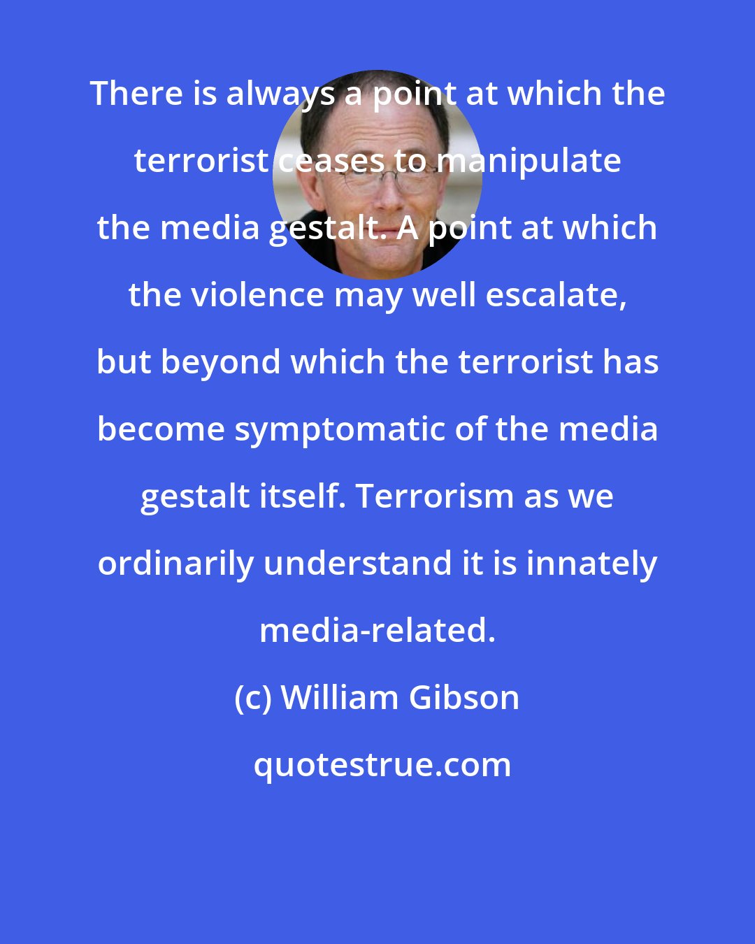 William Gibson: There is always a point at which the terrorist ceases to manipulate the media gestalt. A point at which the violence may well escalate, but beyond which the terrorist has become symptomatic of the media gestalt itself. Terrorism as we ordinarily understand it is innately media-related.