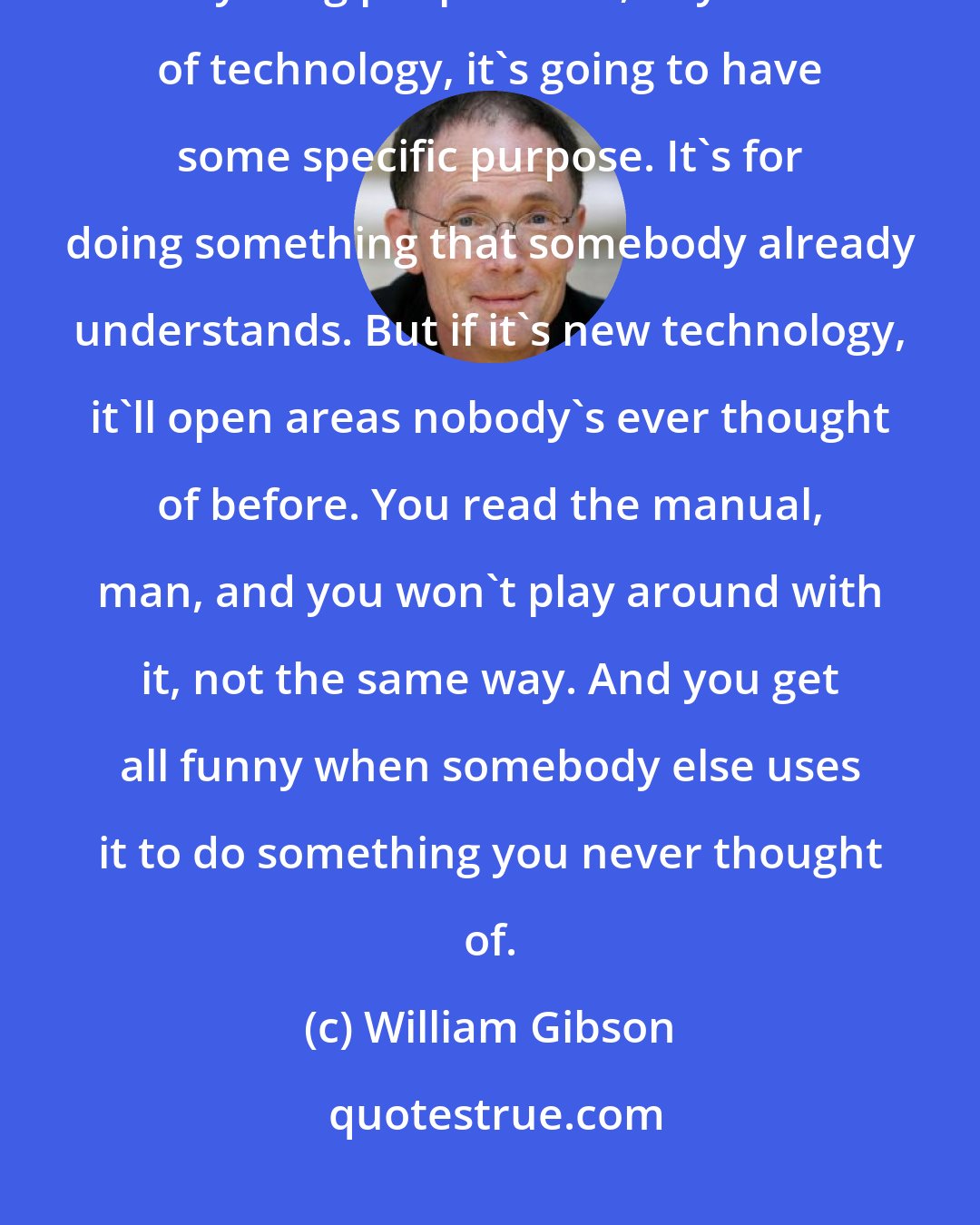 William Gibson: You know what your trouble is? You're the kind who always reads the handbook. Anything people build, any kind of technology, it's going to have some specific purpose. It's for doing something that somebody already understands. But if it's new technology, it'll open areas nobody's ever thought of before. You read the manual, man, and you won't play around with it, not the same way. And you get all funny when somebody else uses it to do something you never thought of.