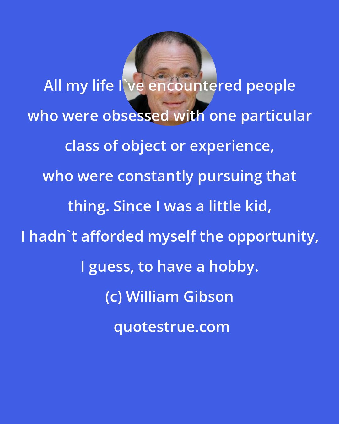 William Gibson: All my life I've encountered people who were obsessed with one particular class of object or experience, who were constantly pursuing that thing. Since I was a little kid, I hadn't afforded myself the opportunity, I guess, to have a hobby.