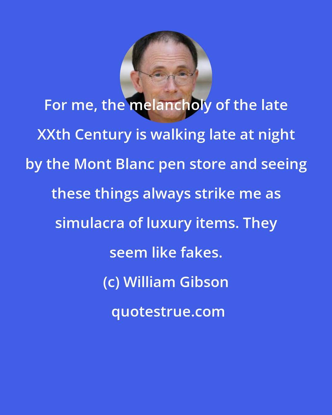 William Gibson: For me, the melancholy of the late XXth Century is walking late at night by the Mont Blanc pen store and seeing these things always strike me as simulacra of luxury items. They seem like fakes.