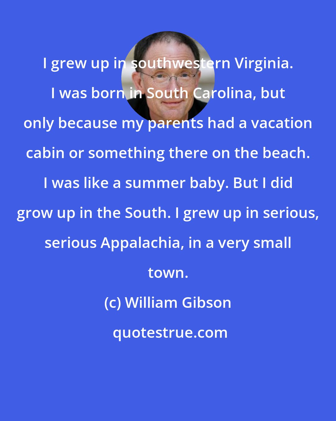 William Gibson: I grew up in southwestern Virginia. I was born in South Carolina, but only because my parents had a vacation cabin or something there on the beach. I was like a summer baby. But I did grow up in the South. I grew up in serious, serious Appalachia, in a very small town.