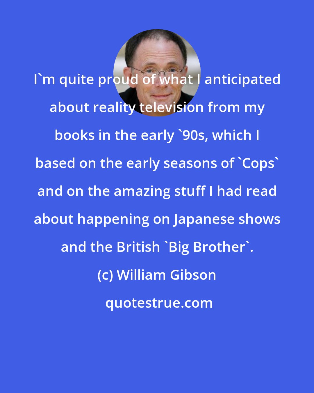 William Gibson: I'm quite proud of what I anticipated about reality television from my books in the early '90s, which I based on the early seasons of 'Cops' and on the amazing stuff I had read about happening on Japanese shows and the British 'Big Brother'.