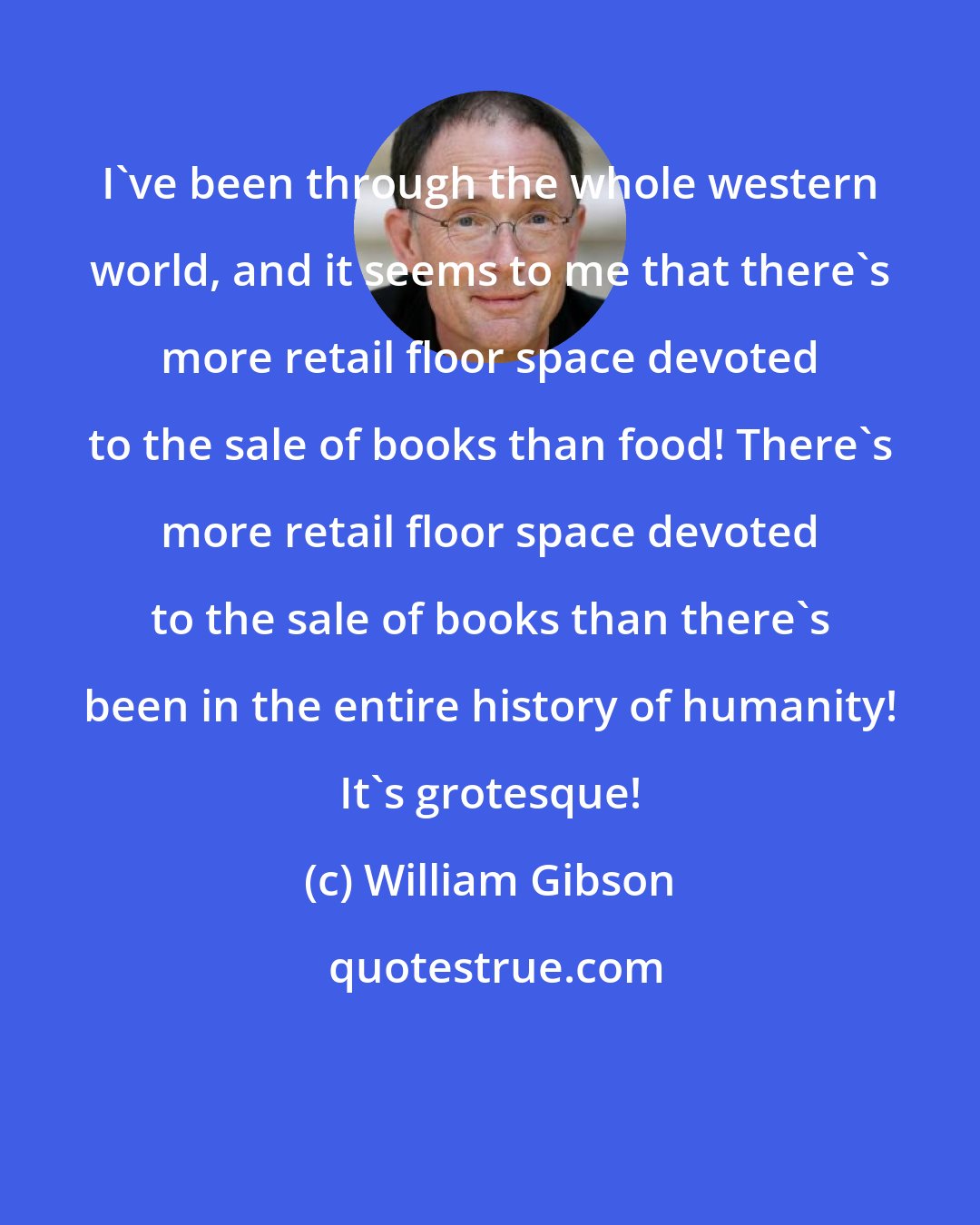 William Gibson: I've been through the whole western world, and it seems to me that there's more retail floor space devoted to the sale of books than food! There's more retail floor space devoted to the sale of books than there's been in the entire history of humanity! It's grotesque!