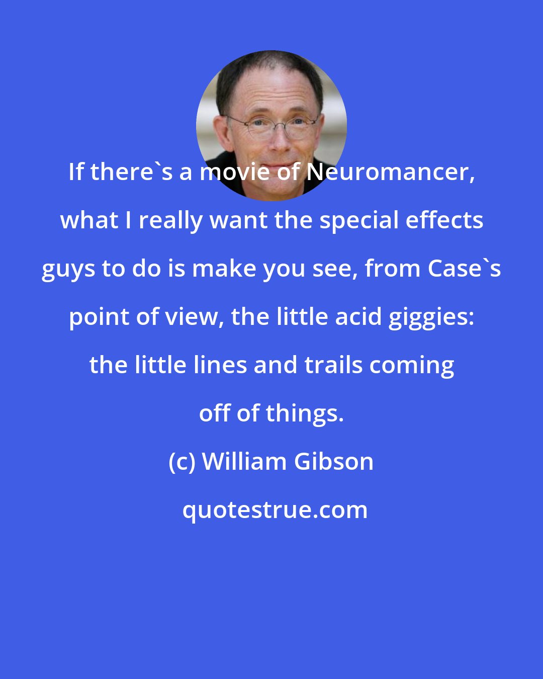 William Gibson: If there's a movie of Neuromancer, what I really want the special effects guys to do is make you see, from Case's point of view, the little acid giggies: the little lines and trails coming off of things.