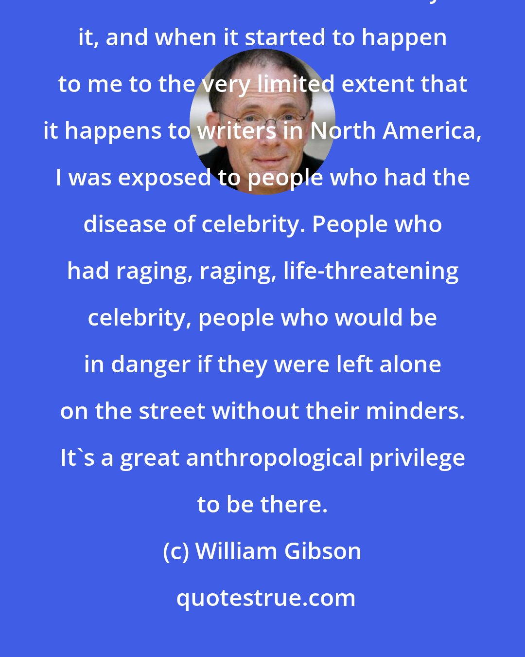 William Gibson: Maybe I've been a small part of the democratisation of celebrity, because I've been fascinated by it, and when it started to happen to me to the very limited extent that it happens to writers in North America, I was exposed to people who had the disease of celebrity. People who had raging, raging, life-threatening celebrity, people who would be in danger if they were left alone on the street without their minders. It's a great anthropological privilege to be there.