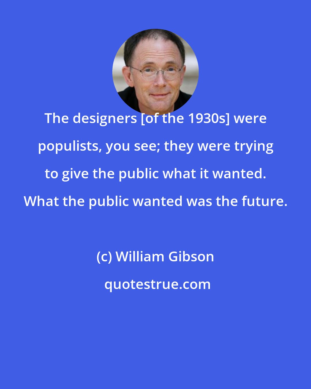 William Gibson: The designers [of the 1930s] were populists, you see; they were trying to give the public what it wanted. What the public wanted was the future.