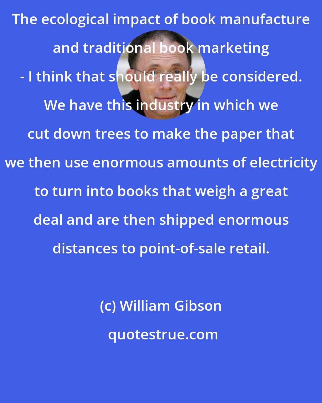 William Gibson: The ecological impact of book manufacture and traditional book marketing - I think that should really be considered. We have this industry in which we cut down trees to make the paper that we then use enormous amounts of electricity to turn into books that weigh a great deal and are then shipped enormous distances to point-of-sale retail.