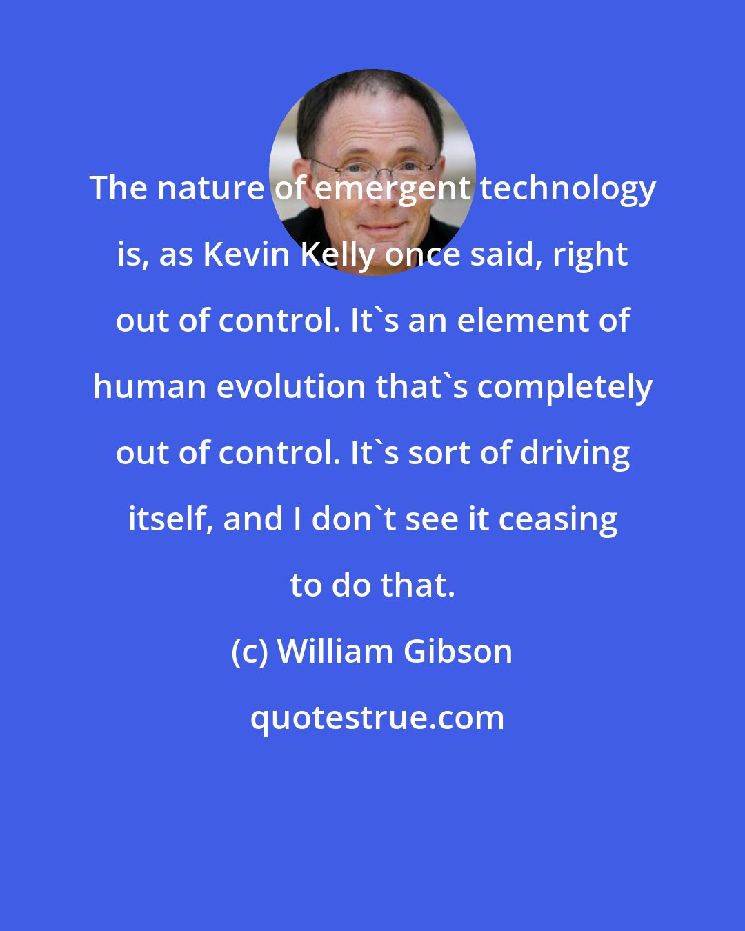 William Gibson: The nature of emergent technology is, as Kevin Kelly once said, right out of control. It's an element of human evolution that's completely out of control. It's sort of driving itself, and I don't see it ceasing to do that.