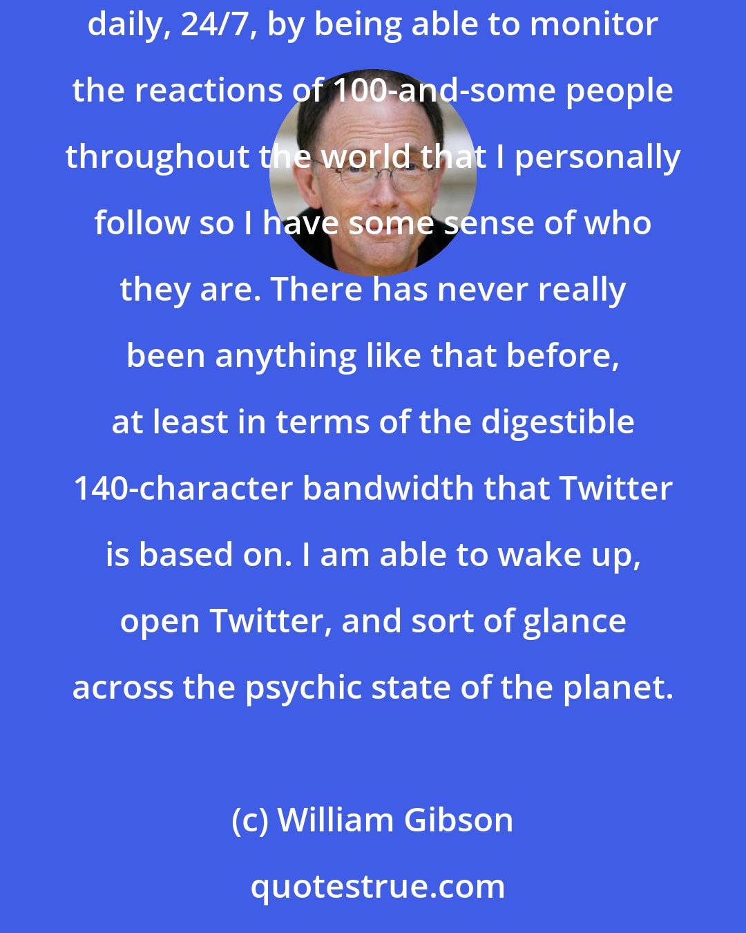 William Gibson: Twitter is the only brand of social media that I have ever taken to at all. I like the feeling of having my perception of the world expanded daily, 24/7, by being able to monitor the reactions of 100-and-some people throughout the world that I personally follow so I have some sense of who they are. There has never really been anything like that before, at least in terms of the digestible 140-character bandwidth that Twitter is based on. I am able to wake up, open Twitter, and sort of glance across the psychic state of the planet.