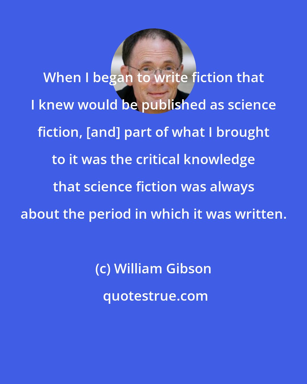 William Gibson: When I began to write fiction that I knew would be published as science fiction, [and] part of what I brought to it was the critical knowledge that science fiction was always about the period in which it was written.