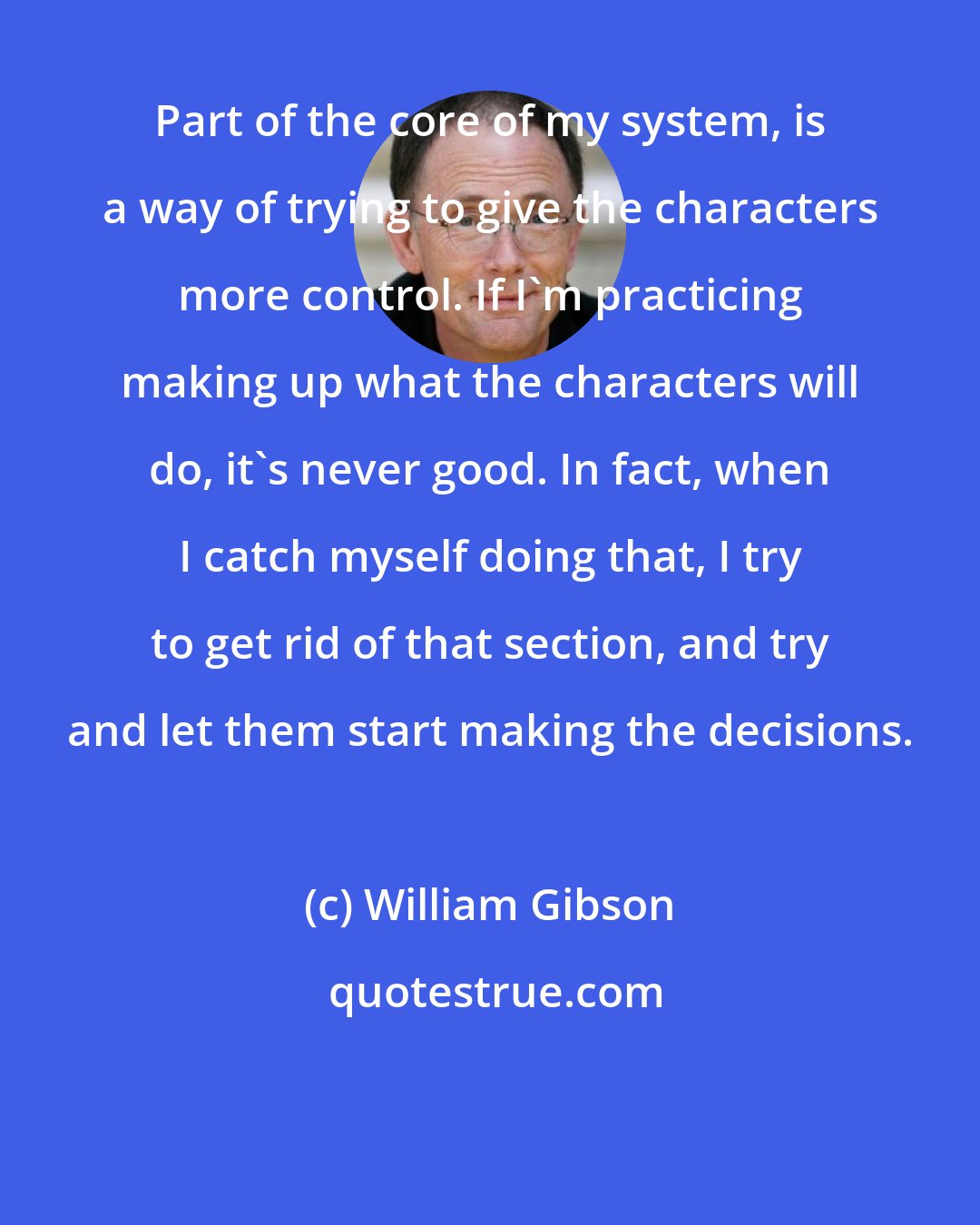 William Gibson: Part of the core of my system, is a way of trying to give the characters more control. If I'm practicing making up what the characters will do, it's never good. In fact, when I catch myself doing that, I try to get rid of that section, and try and let them start making the decisions.