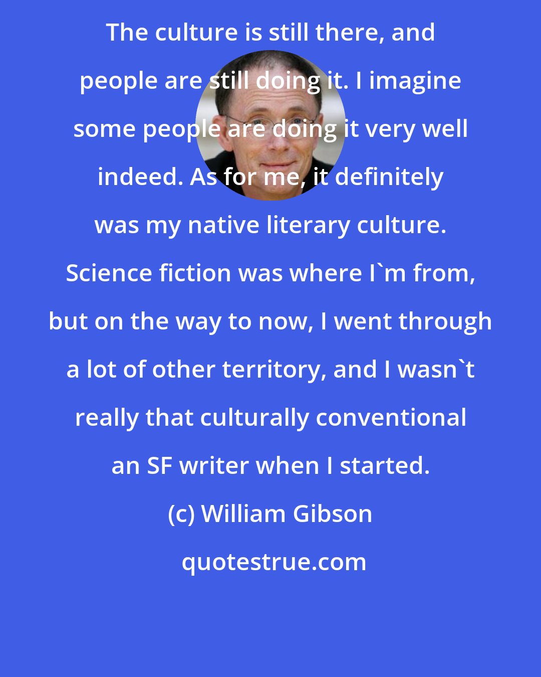 William Gibson: The culture is still there, and people are still doing it. I imagine some people are doing it very well indeed. As for me, it definitely was my native literary culture. Science fiction was where I'm from, but on the way to now, I went through a lot of other territory, and I wasn't really that culturally conventional an SF writer when I started.