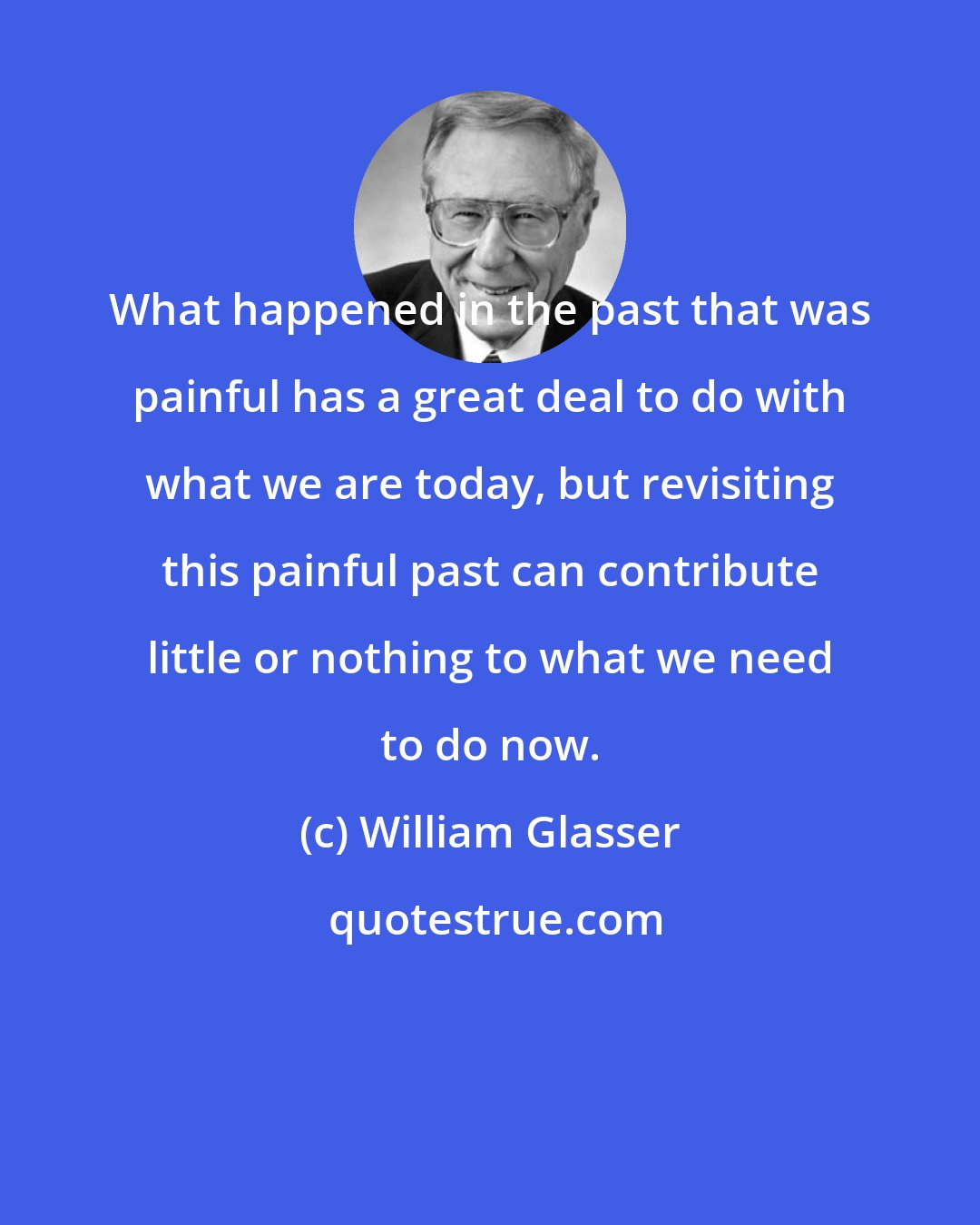 William Glasser: What happened in the past that was painful has a great deal to do with what we are today, but revisiting this painful past can contribute little or nothing to what we need to do now.