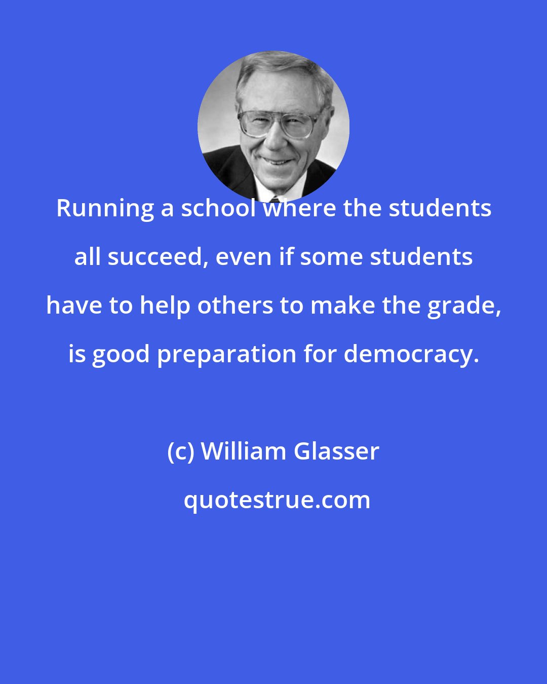 William Glasser: Running a school where the students all succeed, even if some students have to help others to make the grade, is good preparation for democracy.