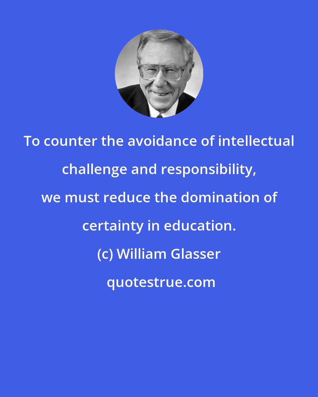 William Glasser: To counter the avoidance of intellectual challenge and responsibility, we must reduce the domination of certainty in education.