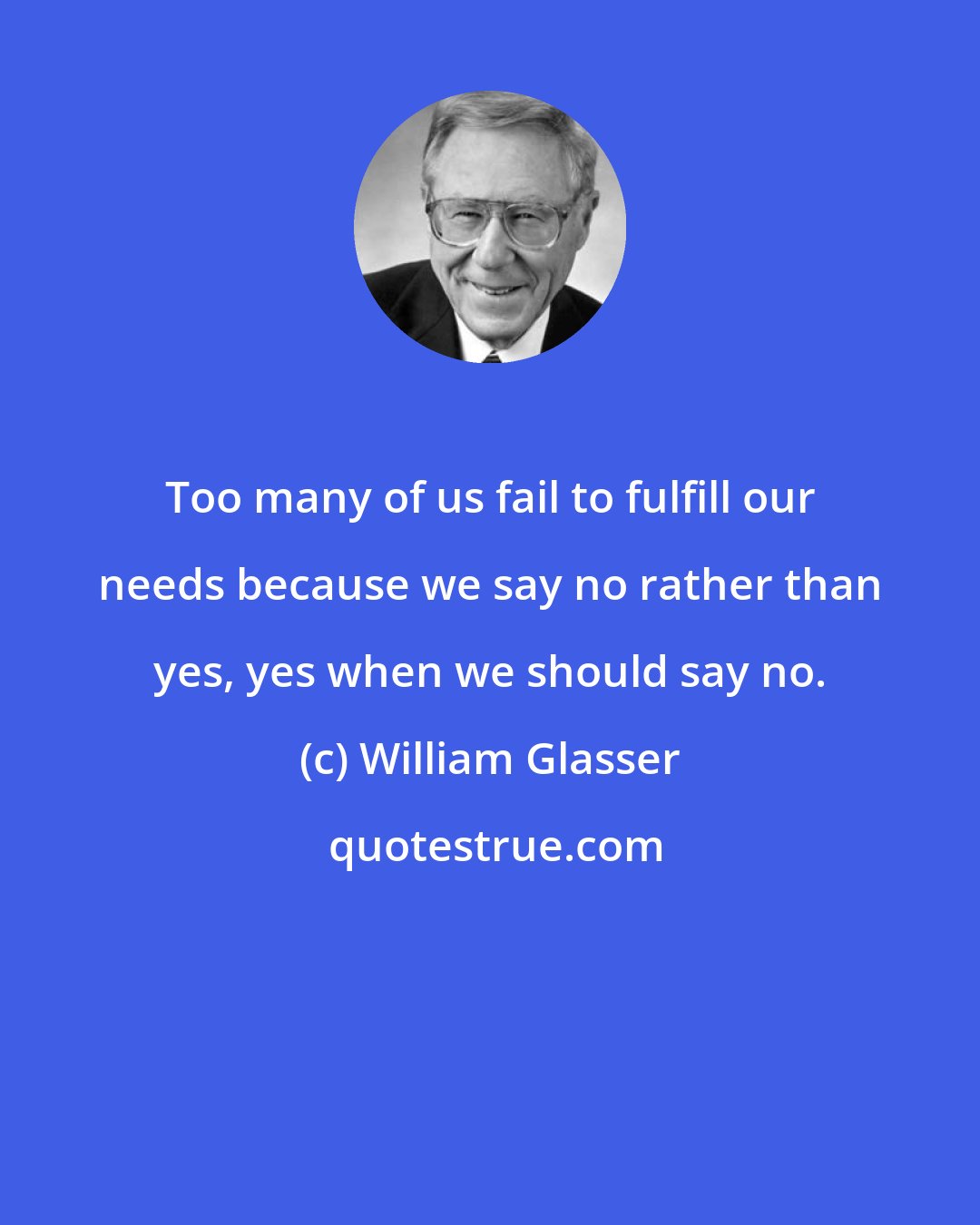 William Glasser: Too many of us fail to fulfill our needs because we say no rather than yes, yes when we should say no.