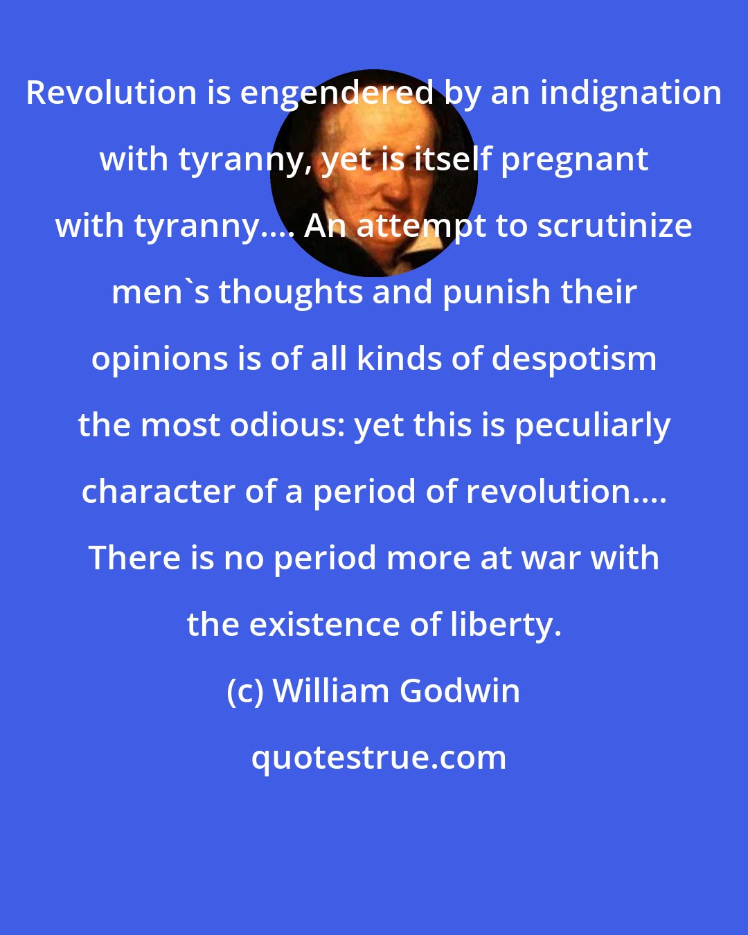 William Godwin: Revolution is engendered by an indignation with tyranny, yet is itself pregnant with tyranny.... An attempt to scrutinize men's thoughts and punish their opinions is of all kinds of despotism the most odious: yet this is peculiarly character of a period of revolution.... There is no period more at war with the existence of liberty.