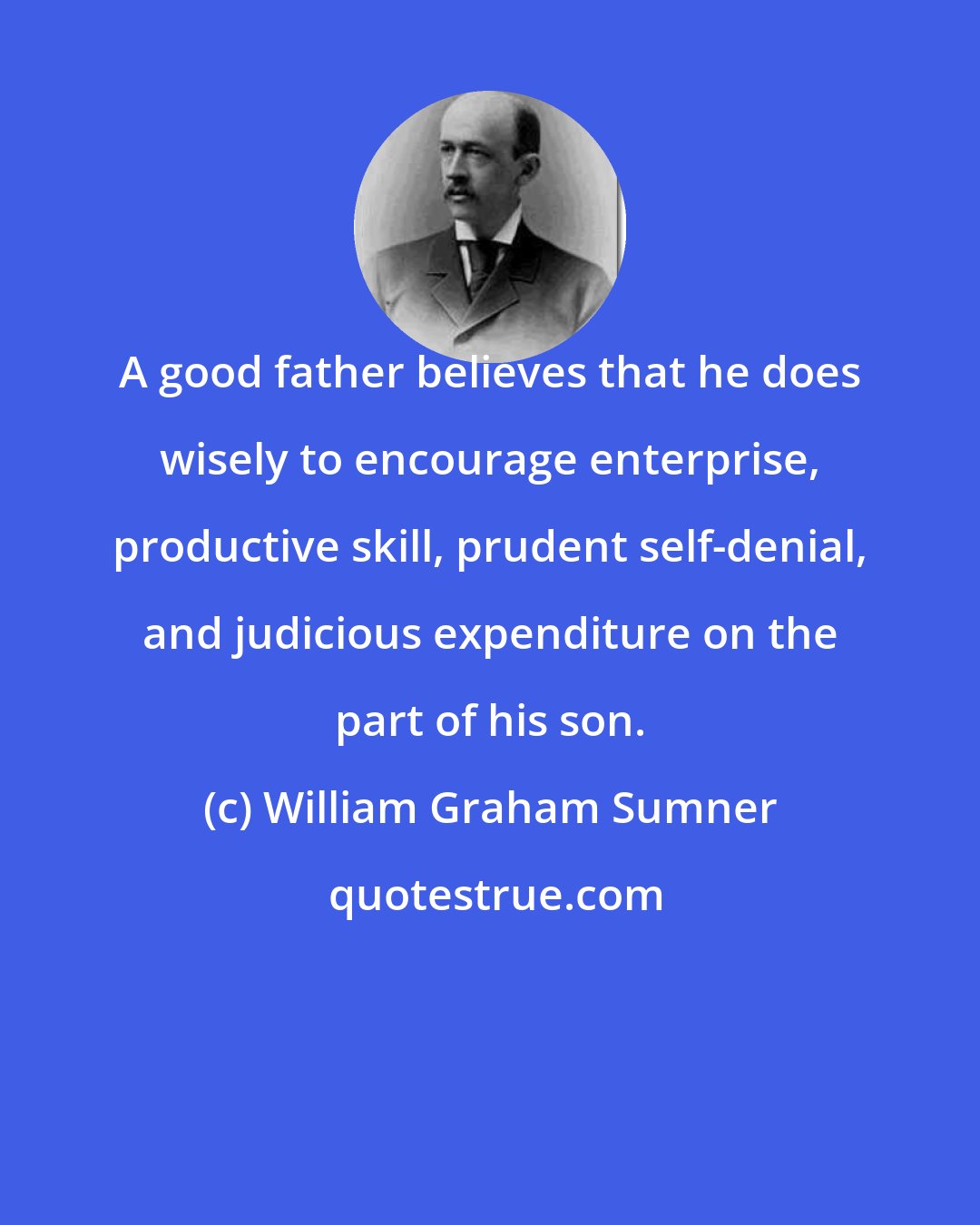 William Graham Sumner: A good father believes that he does wisely to encourage enterprise, productive skill, prudent self-denial, and judicious expenditure on the part of his son.