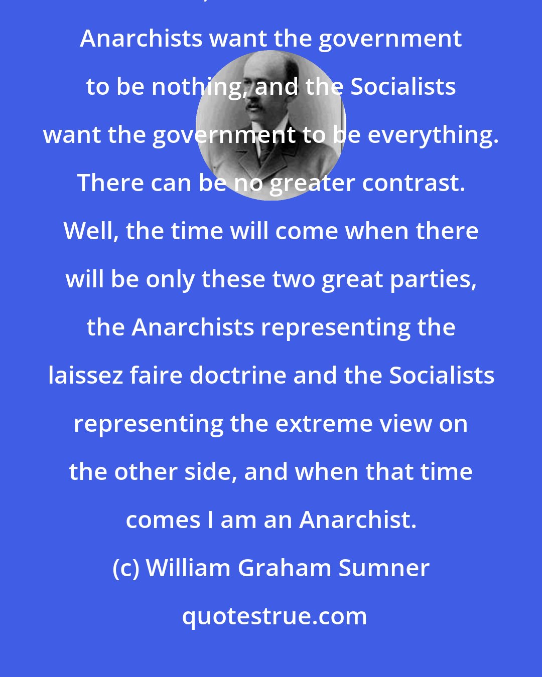 William Graham Sumner: Gentlemen, the time is coming when there will be two great classes, Socialists, and Anarchists. The Anarchists want the government to be nothing, and the Socialists want the government to be everything. There can be no greater contrast. Well, the time will come when there will be only these two great parties, the Anarchists representing the laissez faire doctrine and the Socialists representing the extreme view on the other side, and when that time comes I am an Anarchist.