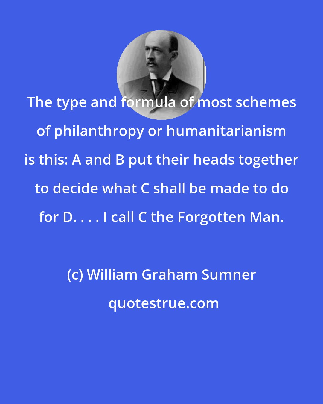 William Graham Sumner: The type and formula of most schemes of philanthropy or humanitarianism is this: A and B put their heads together to decide what C shall be made to do for D. . . . I call C the Forgotten Man.