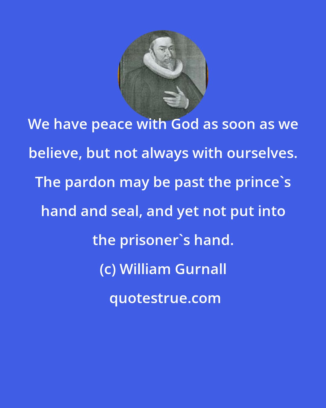 William Gurnall: We have peace with God as soon as we believe, but not always with ourselves. The pardon may be past the prince's hand and seal, and yet not put into the prisoner's hand.