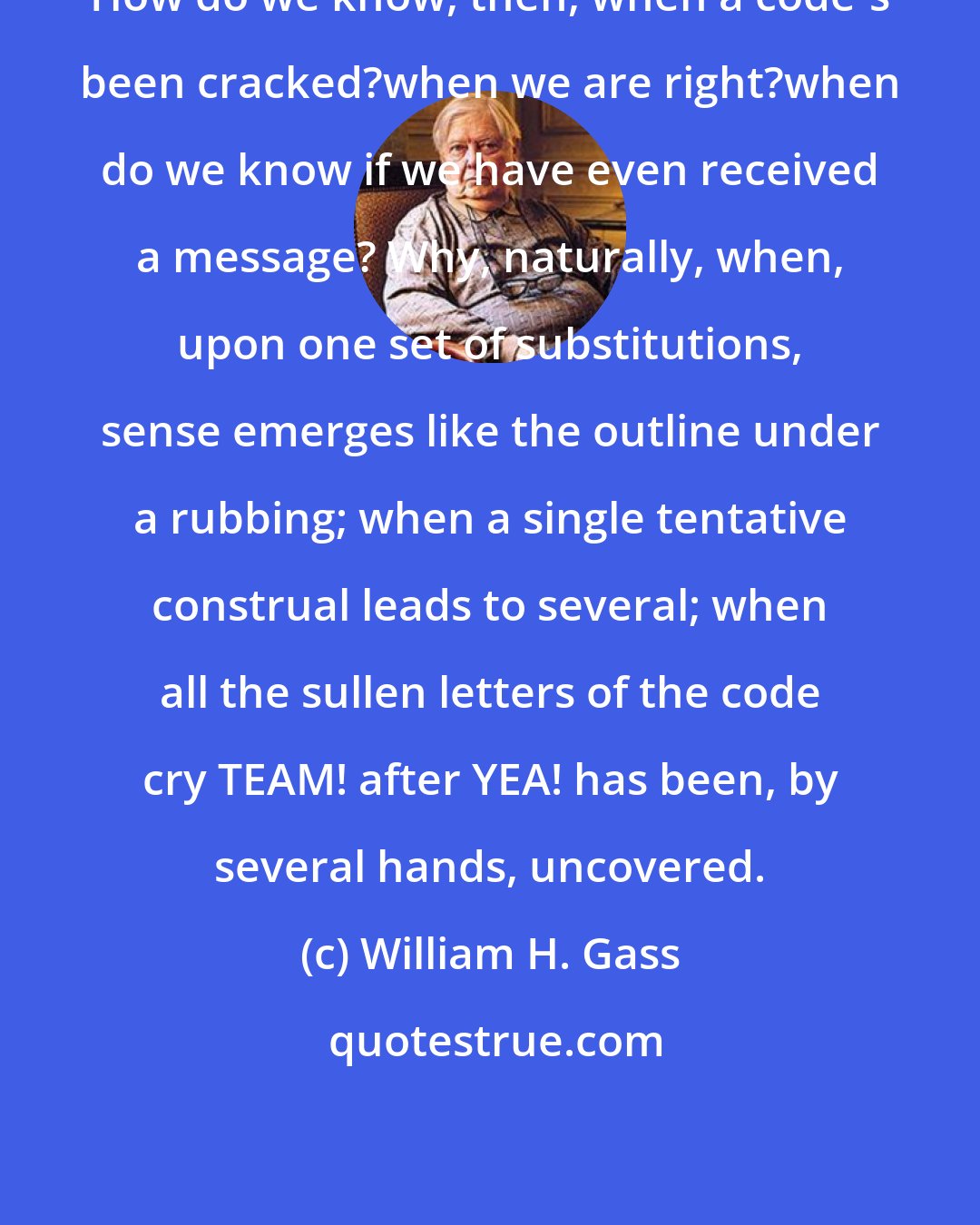 William H. Gass: How do we know, then, when a code's been cracked?when we are right?when do we know if we have even received a message? Why, naturally, when, upon one set of substitutions, sense emerges like the outline under a rubbing; when a single tentative construal leads to several; when all the sullen letters of the code cry TEAM! after YEA! has been, by several hands, uncovered.