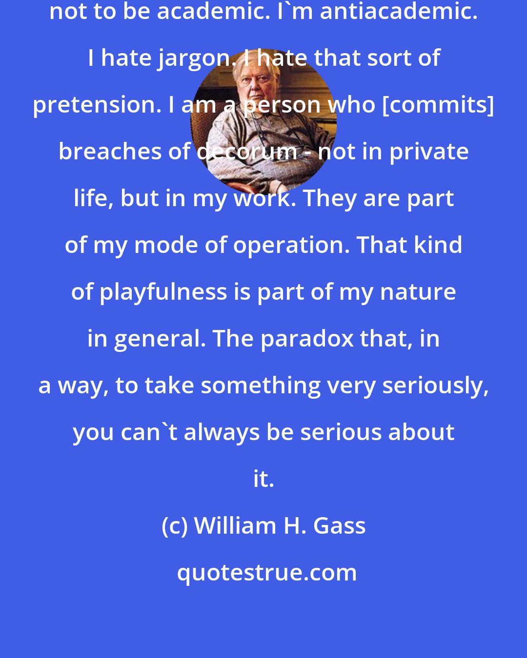 William H. Gass: I do have a very conscious desire not to be academic. I'm antiacademic. I hate jargon. I hate that sort of pretension. I am a person who [commits] breaches of decorum - not in private life, but in my work. They are part of my mode of operation. That kind of playfulness is part of my nature in general. The paradox that, in a way, to take something very seriously, you can't always be serious about it.