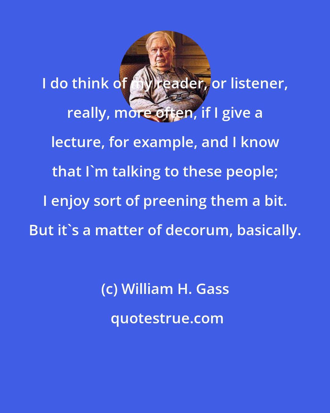 William H. Gass: I do think of my reader, or listener, really, more often, if I give a lecture, for example, and I know that I'm talking to these people; I enjoy sort of preening them a bit. But it's a matter of decorum, basically.