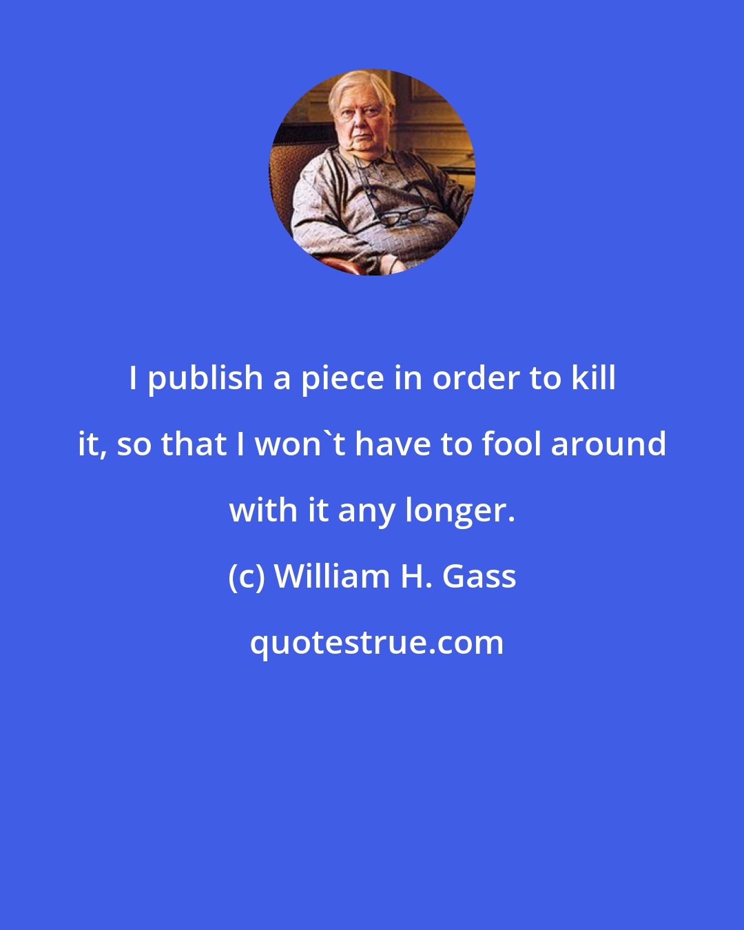 William H. Gass: I publish a piece in order to kill it, so that I won't have to fool around with it any longer.