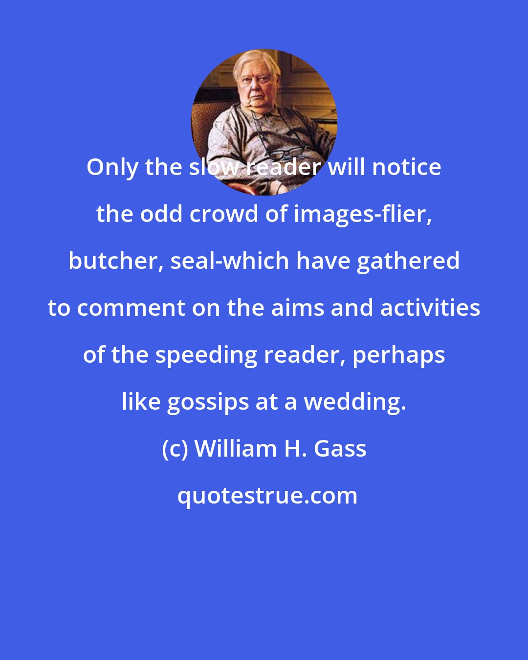 William H. Gass: Only the slow reader will notice the odd crowd of images-flier, butcher, seal-which have gathered to comment on the aims and activities of the speeding reader, perhaps like gossips at a wedding.