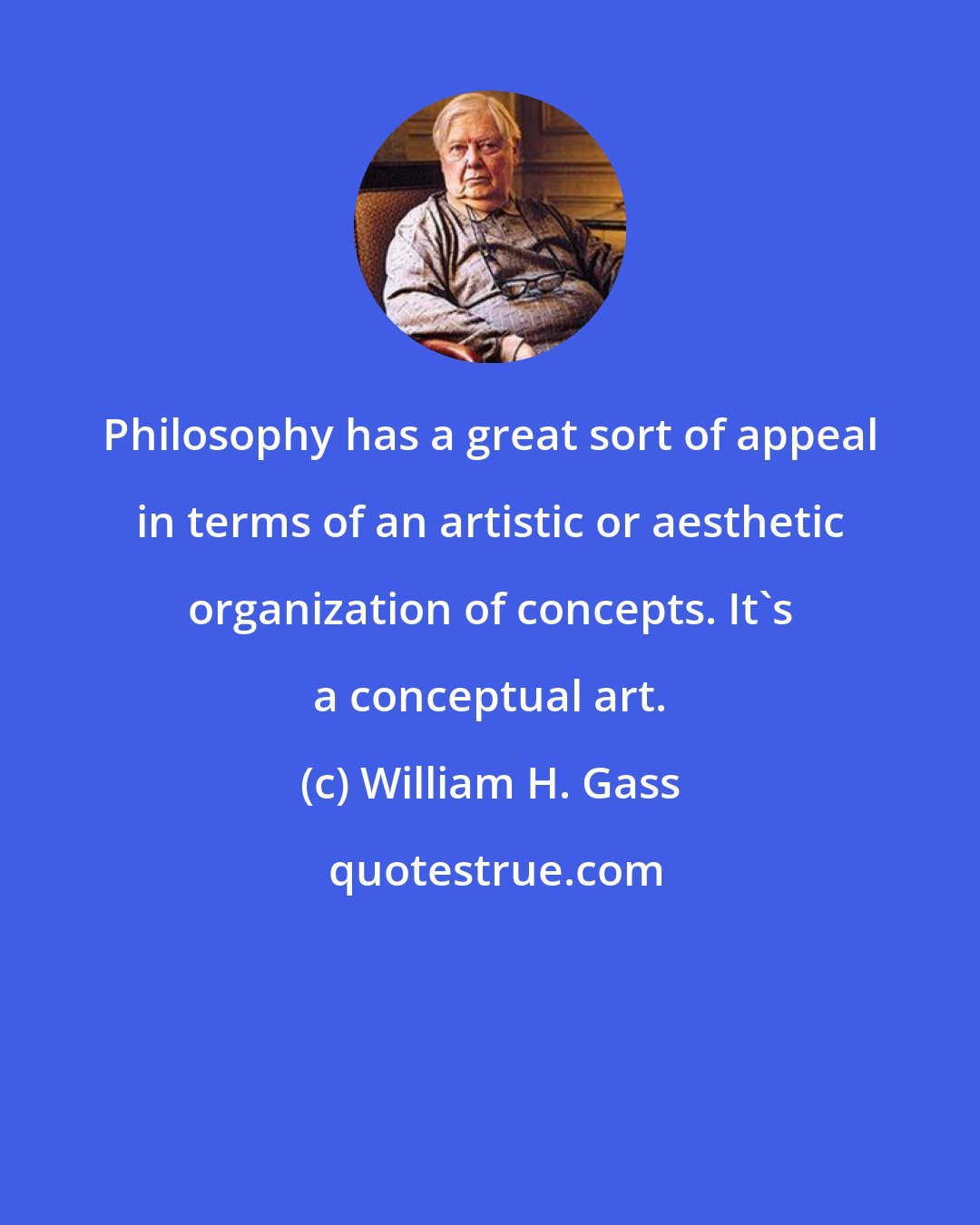 William H. Gass: Philosophy has a great sort of appeal in terms of an artistic or aesthetic organization of concepts. It's a conceptual art.