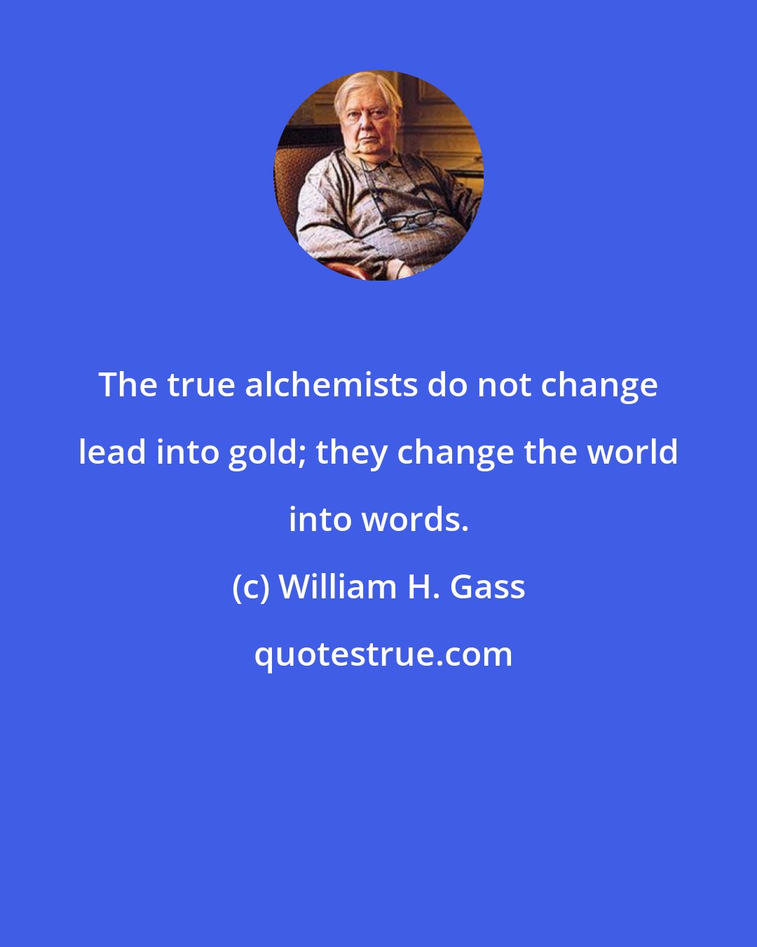 William H. Gass: The true alchemists do not change lead into gold; they change the world into words.