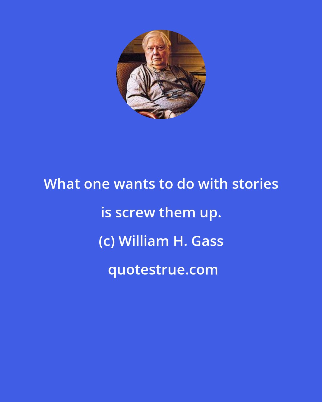 William H. Gass: What one wants to do with stories is screw them up.