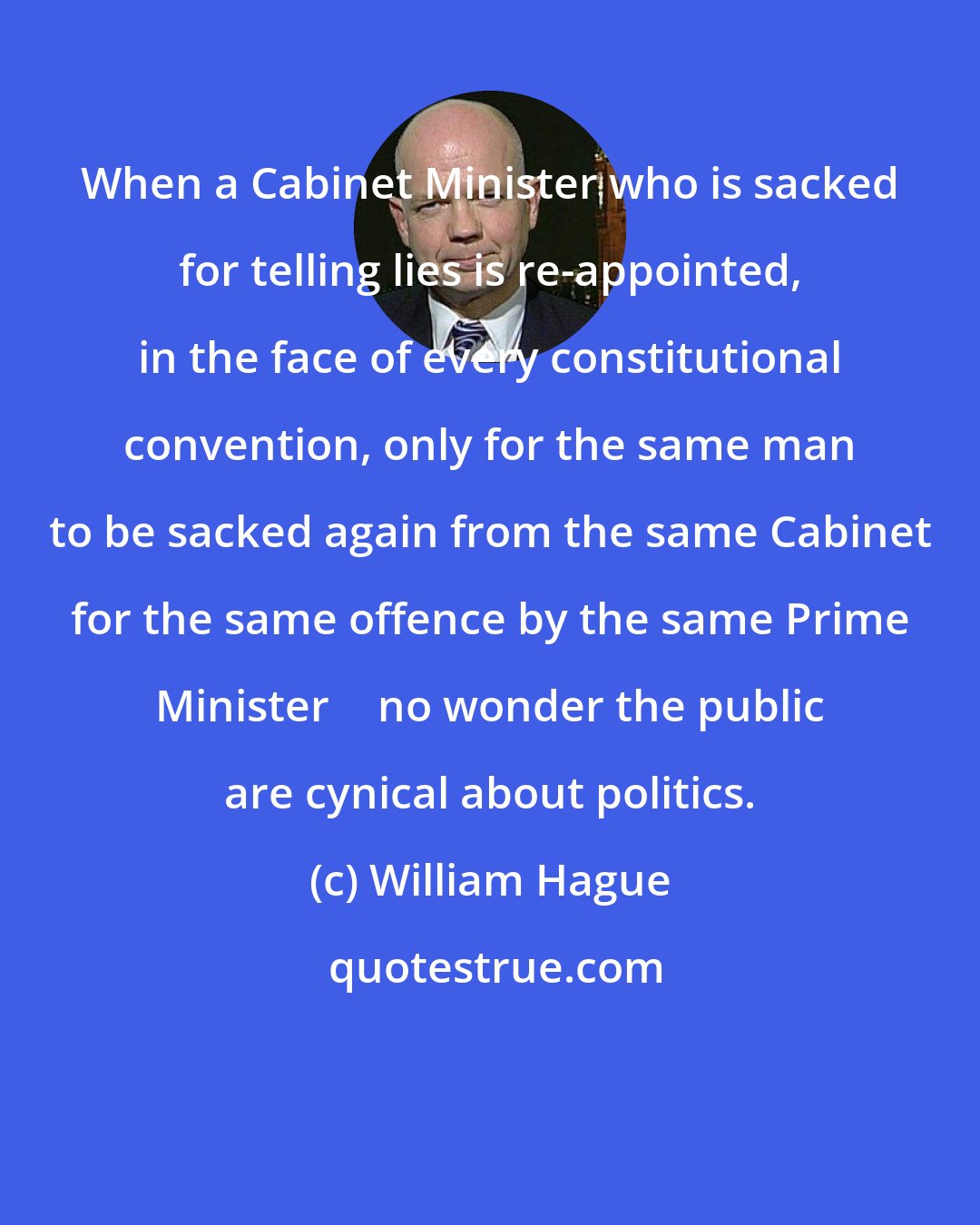 William Hague: When a Cabinet Minister who is sacked for telling lies is re-appointed, in the face of every constitutional convention, only for the same man to be sacked again from the same Cabinet for the same offence by the same Prime Minister  no wonder the public are cynical about politics.