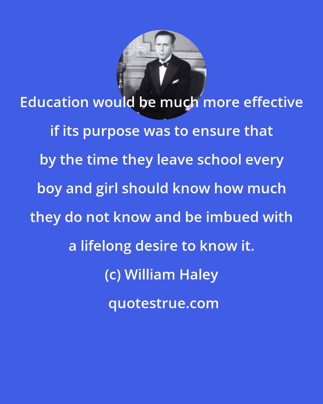 William Haley: Education would be much more effective if its purpose was to ensure that by the time they leave school every boy and girl should know how much they do not know and be imbued with a lifelong desire to know it.