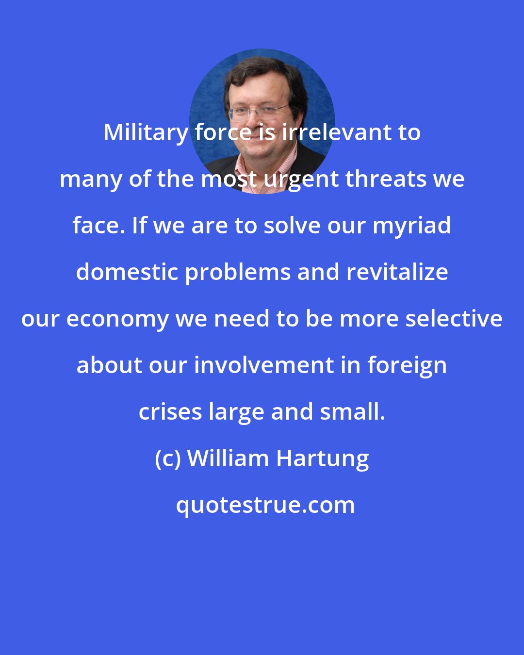 William Hartung: Military force is irrelevant to many of the most urgent threats we face. If we are to solve our myriad domestic problems and revitalize our economy we need to be more selective about our involvement in foreign crises large and small.