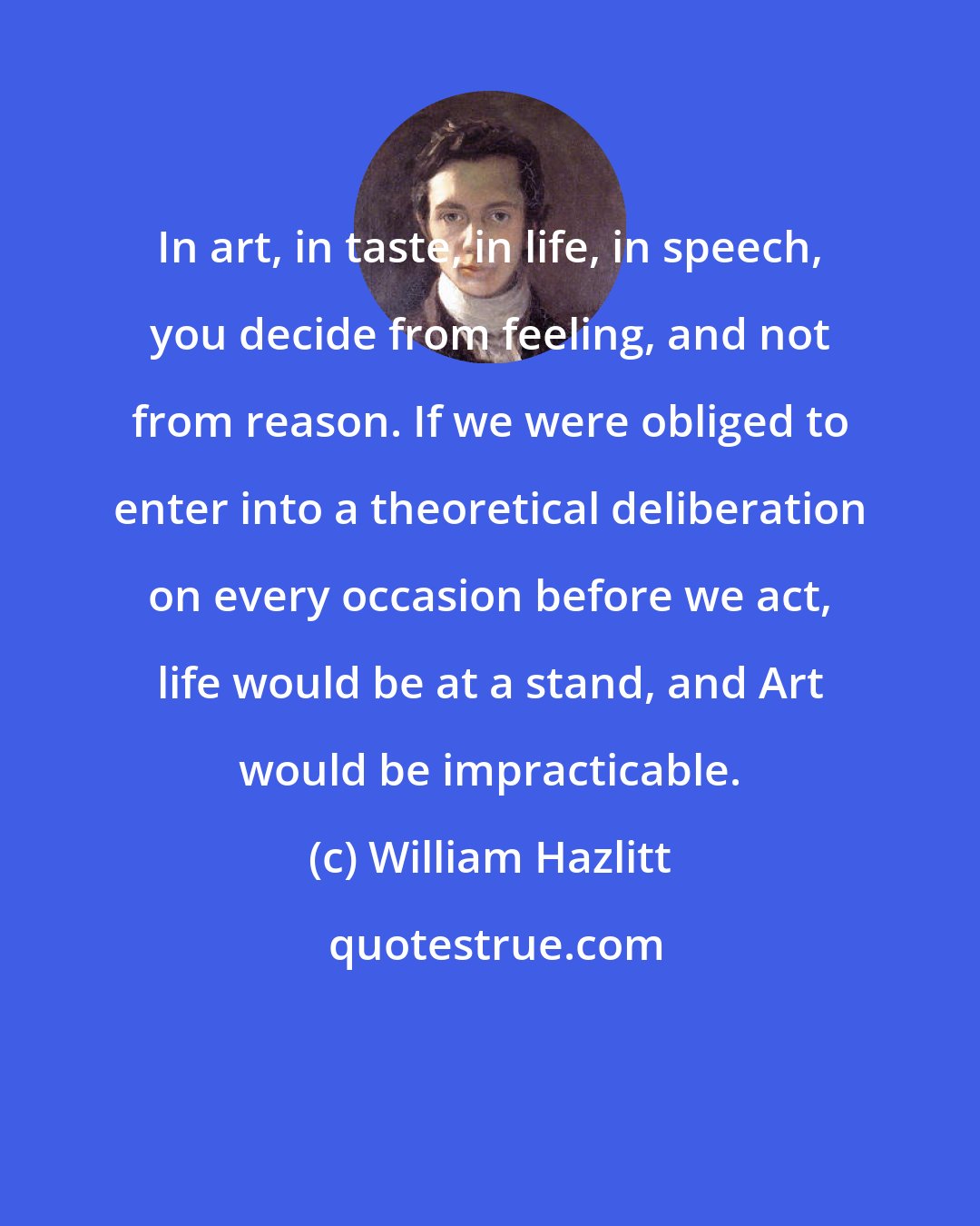 William Hazlitt: In art, in taste, in life, in speech, you decide from feeling, and not from reason. If we were obliged to enter into a theoretical deliberation on every occasion before we act, life would be at a stand, and Art would be impracticable.