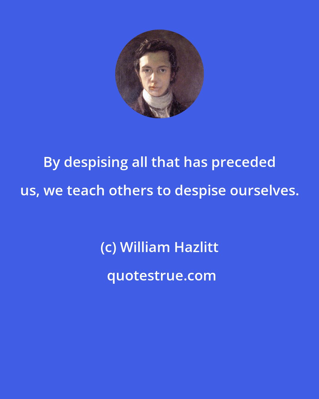 William Hazlitt: By despising all that has preceded us, we teach others to despise ourselves.