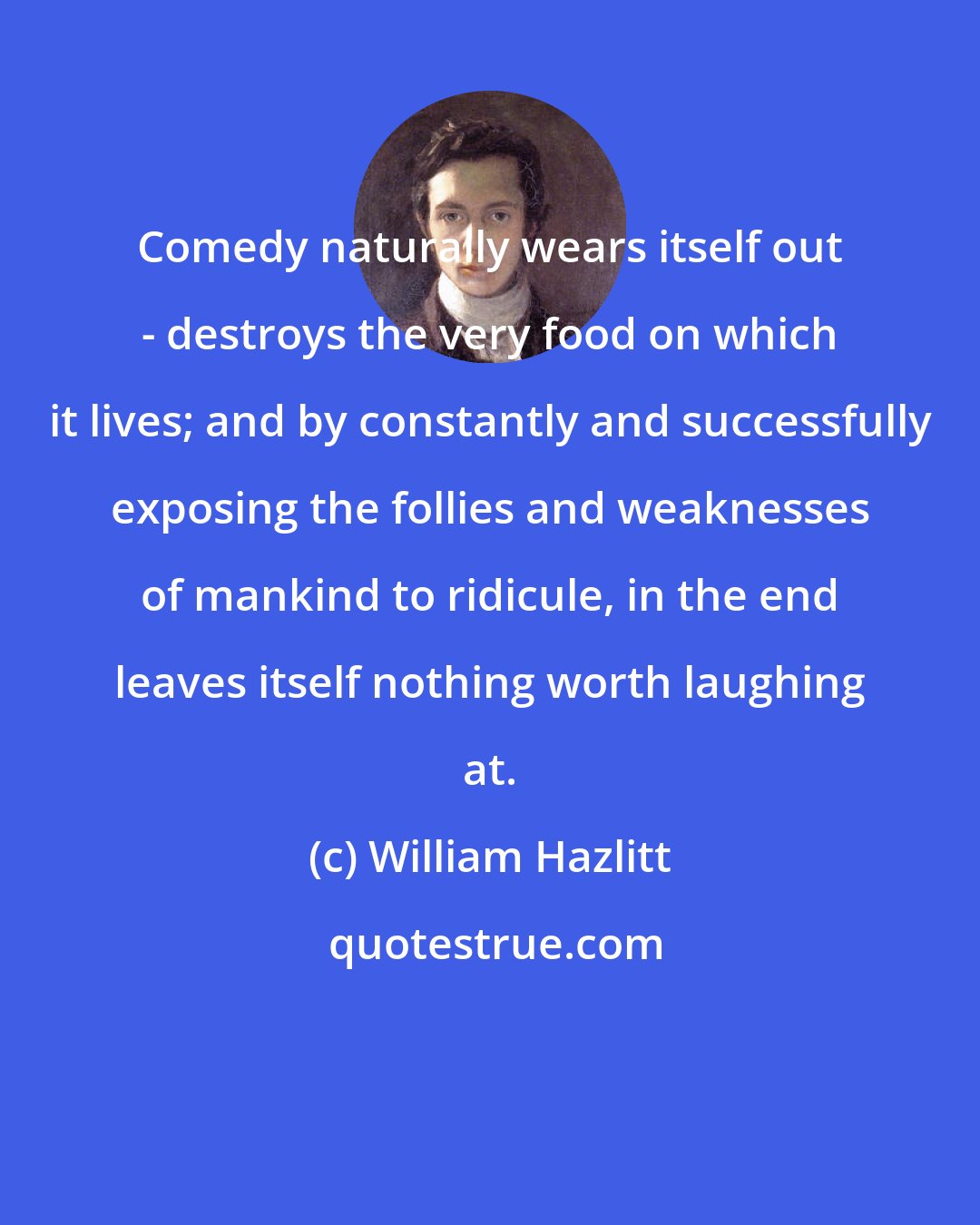 William Hazlitt: Comedy naturally wears itself out - destroys the very food on which it lives; and by constantly and successfully exposing the follies and weaknesses of mankind to ridicule, in the end leaves itself nothing worth laughing at.