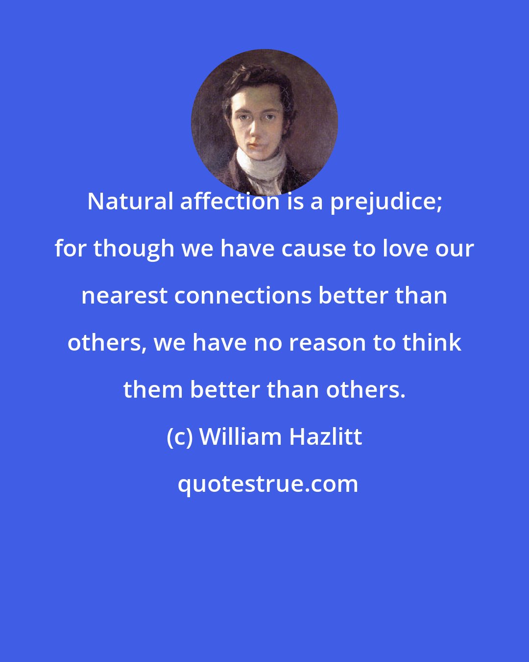 William Hazlitt: Natural affection is a prejudice; for though we have cause to love our nearest connections better than others, we have no reason to think them better than others.
