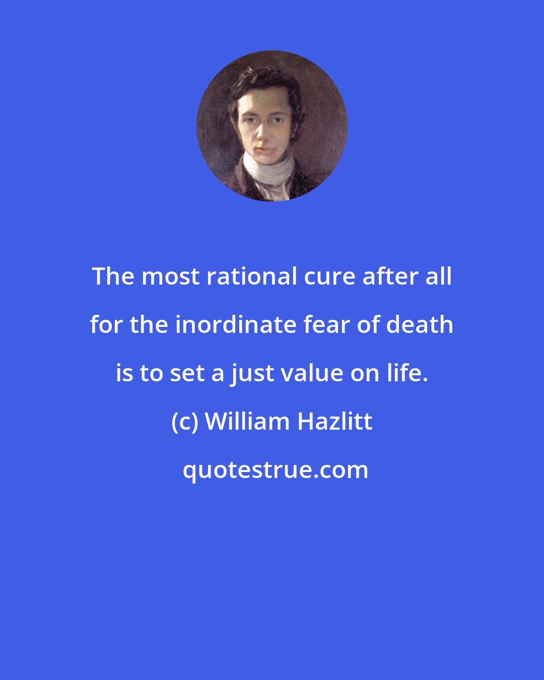 William Hazlitt: The most rational cure after all for the inordinate fear of death is to set a just value on life.