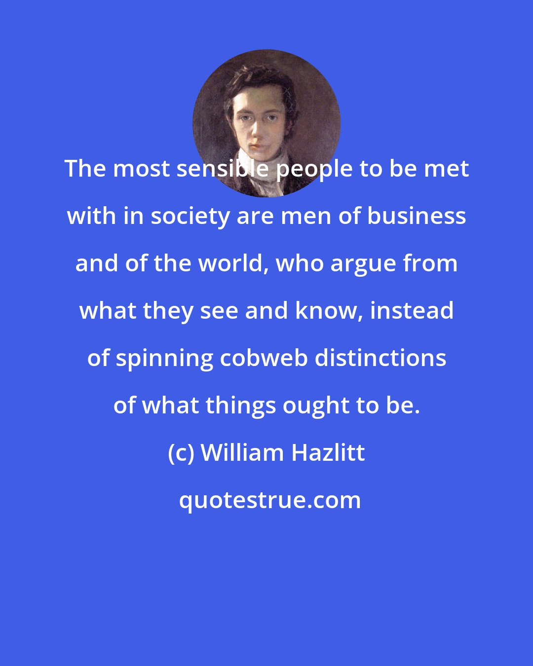 William Hazlitt: The most sensible people to be met with in society are men of business and of the world, who argue from what they see and know, instead of spinning cobweb distinctions of what things ought to be.