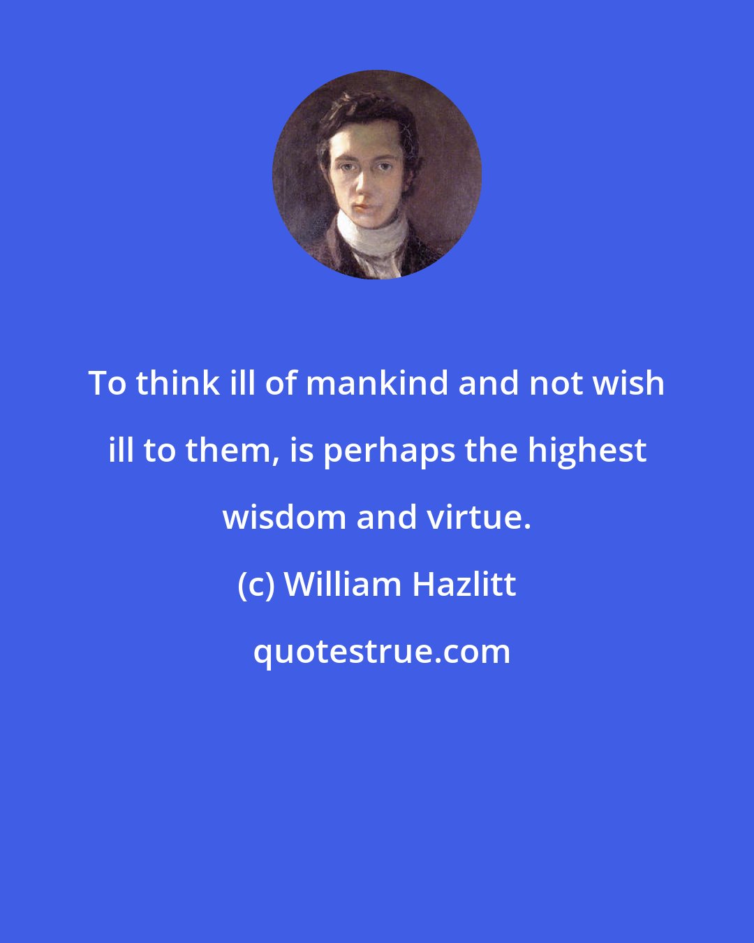 William Hazlitt: To think ill of mankind and not wish ill to them, is perhaps the highest wisdom and virtue.