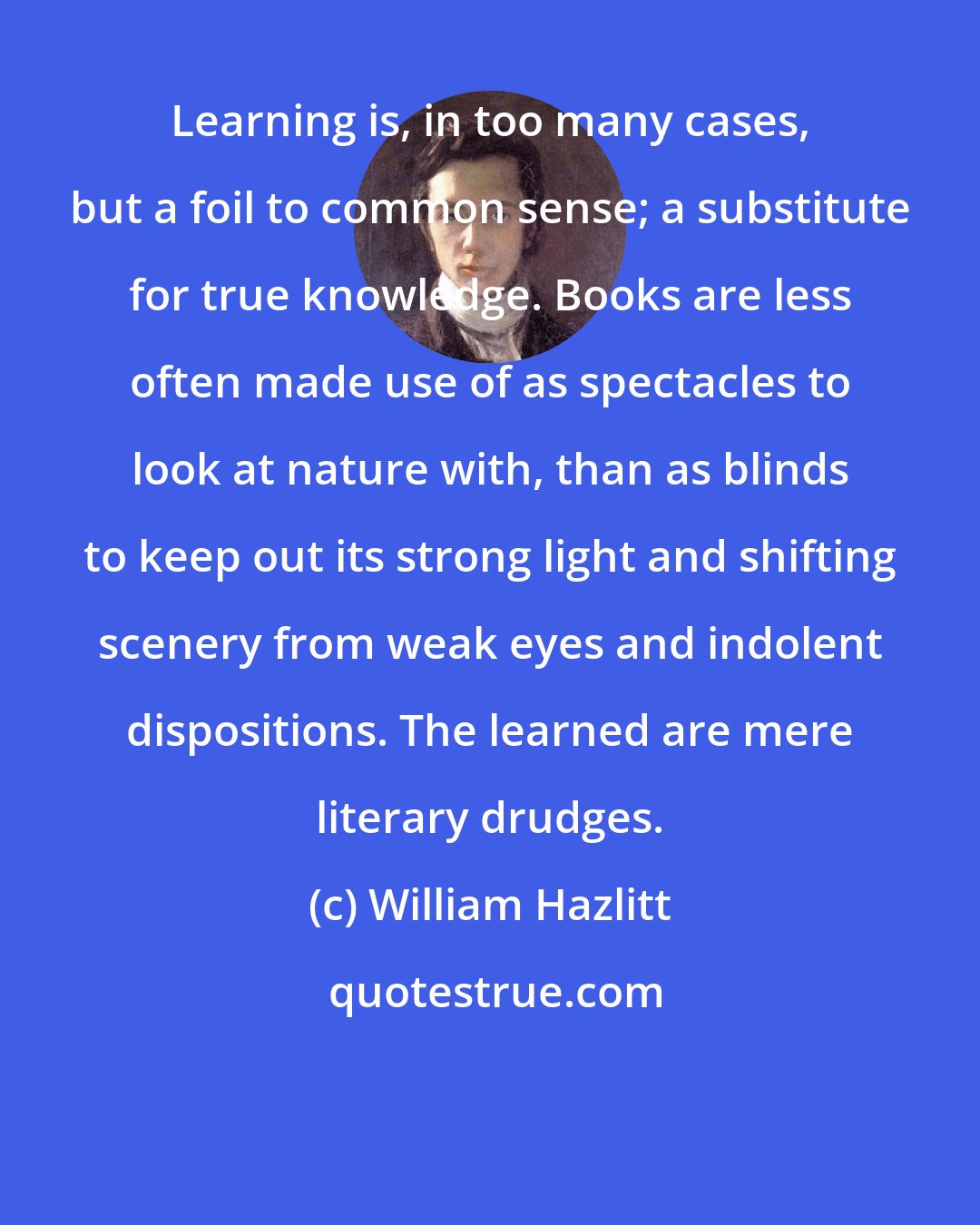 William Hazlitt: Learning is, in too many cases, but a foil to common sense; a substitute for true knowledge. Books are less often made use of as spectacles to look at nature with, than as blinds to keep out its strong light and shifting scenery from weak eyes and indolent dispositions. The learned are mere literary drudges.