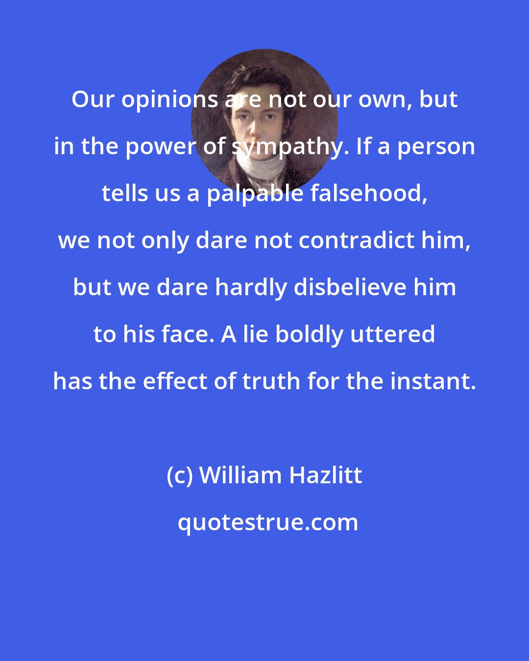 William Hazlitt: Our opinions are not our own, but in the power of sympathy. If a person tells us a palpable falsehood, we not only dare not contradict him, but we dare hardly disbelieve him to his face. A lie boldly uttered has the effect of truth for the instant.