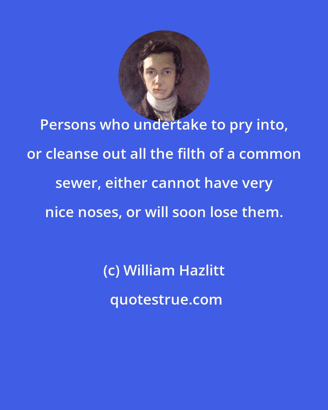 William Hazlitt: Persons who undertake to pry into, or cleanse out all the filth of a common sewer, either cannot have very nice noses, or will soon lose them.