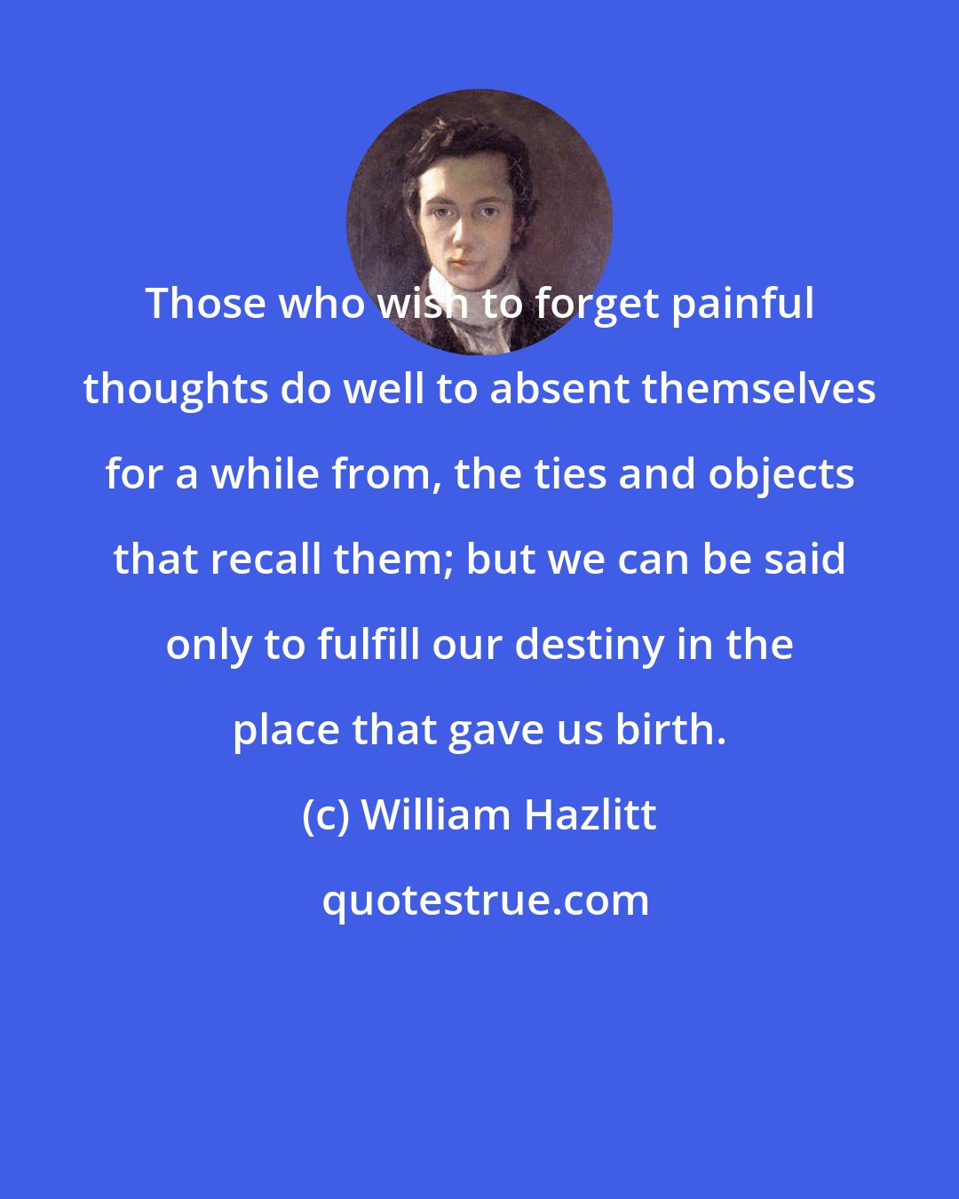 William Hazlitt: Those who wish to forget painful thoughts do well to absent themselves for a while from, the ties and objects that recall them; but we can be said only to fulfill our destiny in the place that gave us birth.